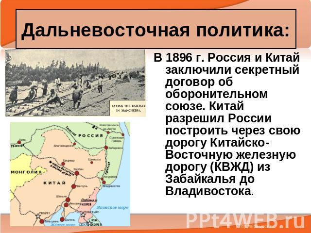 Дальневосточная политика: В 1896 г. Россия и Китай заключили секретный договор об оборонительном союзе. Китай разрешил России построить через свою дорогу Китайско-Восточную железную дорогу (КВЖД) из Забайкалья до Владивостока.