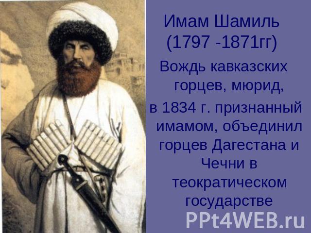 Имам Шамиль (1797 -1871гг) Вождь кавказских горцев, мюрид, в 1834 г. признанный имамом, объединил горцев Дагестана и Чечни в теократическом государстве