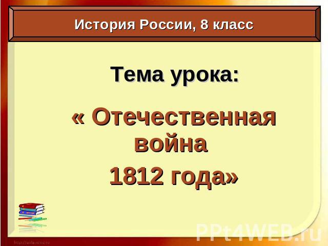 Тема урока:« Отечественная война 1812 года» История России, 8 класс