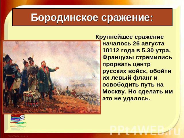 Бородинское сражение: Крупнейшее сражение началось 26 августа 18112 года в 5.30 утра. Французы стремились прорвать центр русских войск, обойти их левый фланг и освободить путь на Москву. Но сделать им это не удалось.