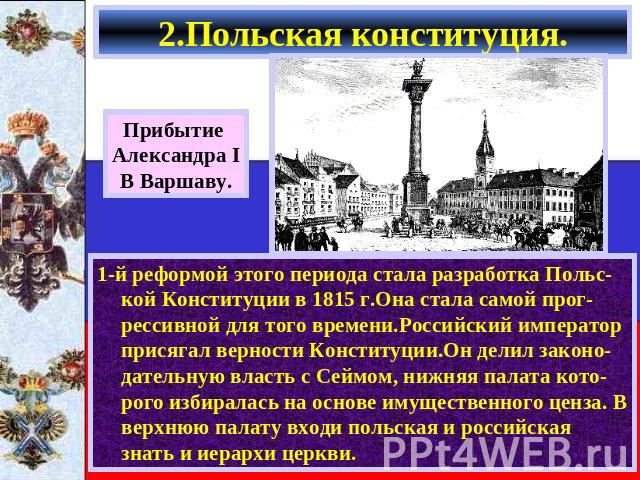 2.Польская конституция. Прибытие Александра IВ Варшаву. 1-й реформой этого периода стала разработка Польс-кой Конституции в 1815 г.Она стала самой прог-рессивной для того времени.Российский император присягал верности Конституции.Он делил законо-дат…