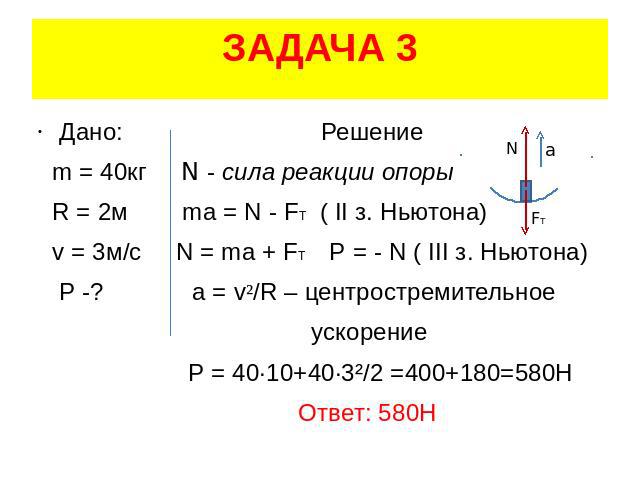 ЗАДАЧА 3 Дано: Решение m = 40кг N - сила реакции опоры R = 2м ma = N - FT ( II з. Ньютона) v = 3м/с N = ma + FT Р = - N ( III з. Ньютона) P -? a = v²/R – центростремительное ускорение Р = 40·10+40·3²/2 =400+180=580H Ответ: 580Н
