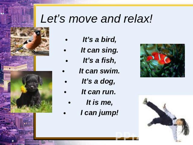 Let’s move and relax! It’s a bird,It can sing.It’s a fish,It can swim.It’s a dog, It can run. It is me,I can jump!