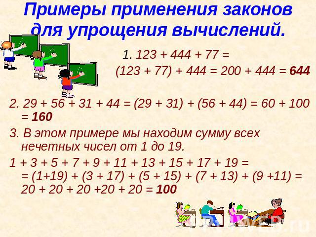 Примеры применения законов для упрощения вычислений. 1. 123 + 444 + 77 = (123 + 77) + 444 = 200 + 444 = 644 2. 29 + 56 + 31 + 44 = (29 + 31) + (56 + 44) = 60 + 100 = 160 3. В этом примере мы находим сумму всех нечетных чисел от 1 до 19. 1 + 3 + 5 + …