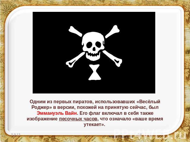 Одним из первых пиратов, использовавших «Весёлый Роджер» в версии, похожей на принятую сейчас, был Эммануэль Вайн. Его флаг включал в себя также изображение песочных часов, что означало «ваше время утекает».
