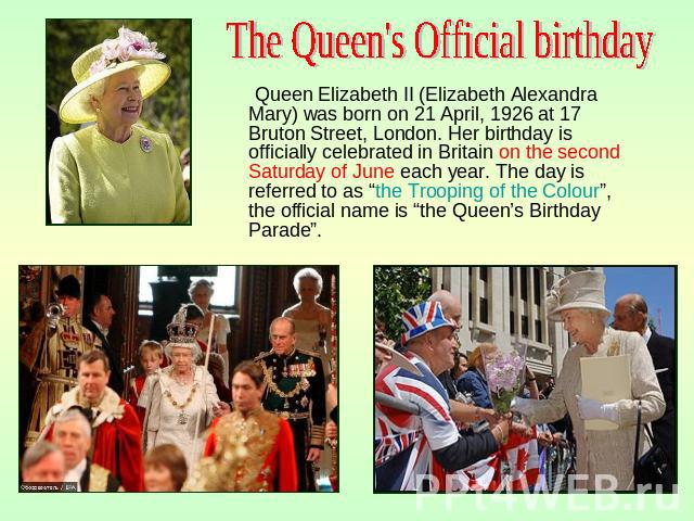 The Queen's Official birthday Queen Elizabeth II (Elizabeth Alexandra Mary) was born on 21 April, 1926 at 17 Bruton Street, London. Her birthday is officially celebrated in Britain on the second Saturday of June each year. The day is referred to as …