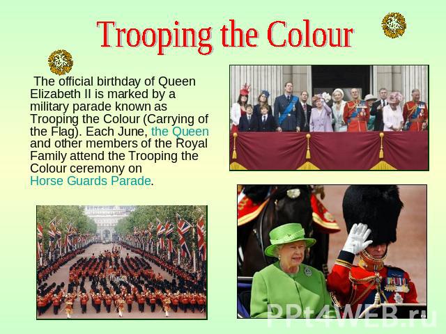 The official birthday of Queen Elizabeth II is marked by a military parade known as Trooping the Colour (Carrying of the Flag). Each June, the Queen and other members of the Royal Family attend the Trooping the Colour ceremony on Horse Guards Parade…