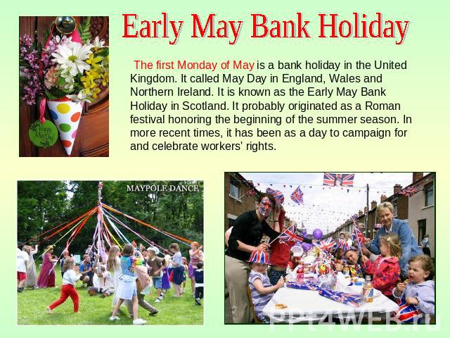 Early May Bank Holiday The first Monday of May is a bank holiday in the United Kingdom. It called May Day in England, Wales and Northern Ireland. It is known as the Early May Bank Holiday in Scotland. It probably originated as a Roman festival honor…