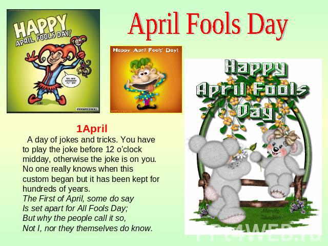 April Fools Day 1April A day of jokes and tricks. You have to play the joke before 12 o’clock midday, otherwise the joke is on you. No one really knows when this custom began but it has been kept for hundreds of years. The First of April, some do sa…