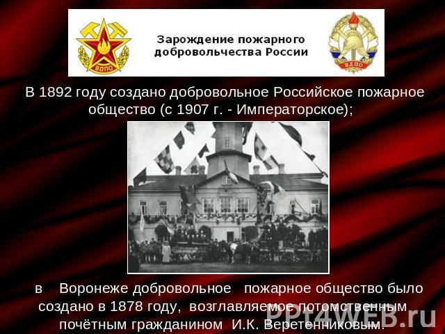 В 1892 году создано добровольное Российское пожарное общество (с 1907 г. - Императорское);; в Воронеже добровольное пожарное общество было создано в 1878 году, возглавляемое потомственным почётным гражданином И.К. Веретенниковым.