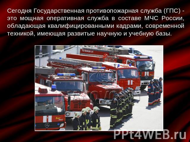 Сегодня Государственная противопожарная служба (ГПС) - это мощная оперативная служба в составе МЧС России, обладающая квалифицированными кадрами, современной техникой, имеющая развитые научную и учебную базы.