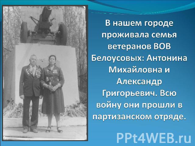 В нашем городе проживала семья ветеранов ВОВ Белоусовых: Антонина Михайловна и Александр Григорьевич. Всю войну они прошли в партизанском отряде.