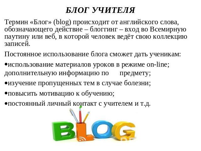 БЛОГ УЧИТЕЛЯ Термин «Блог» (blog) происходит от английского слова, обозначающего действие – блоггинг – вход во Всемирную паутину или веб, в которой человек ведёт свою коллекцию записей. Постоянное использование блога сможет дать ученикам:использован…