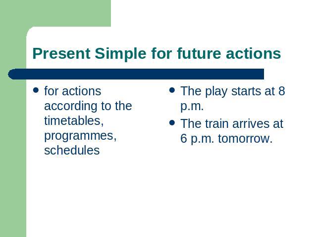 Present Simple for future actions for actions according to the timetables, programmes, schedules The play starts at 8 p.m.The train arrives at 6 p.m. tomorrow.