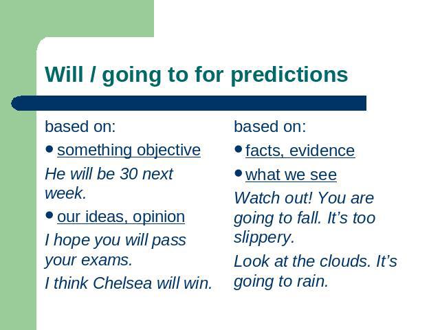 Will / going to for predictions based on:something objectiveHe will be 30 next week.our ideas, opinionI hope you will pass your exams.I think Chelsea will win. based on:facts, evidencewhat we seeWatch out! You are going to fall. It’s too slippery.Lo…