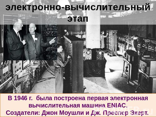 электронно-вычислительный этап В 1946 г. была построена первая электронная вычислительная машина ENIAC.Создатели: Джон Моушли и Дж. Преспер Экерт.