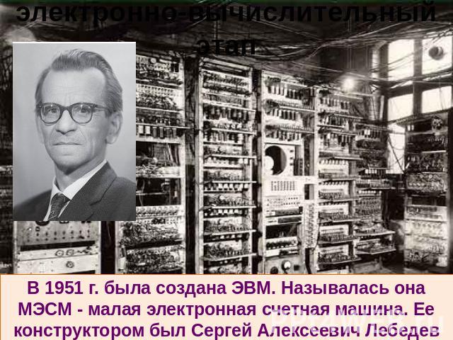 электронно-вычислительный этап В 1951 г. была создана ЭВМ. Называлась она МЭСМ - малая электронная счетная машина. Ее конструктором был Сергей Алексеевич Лебедев