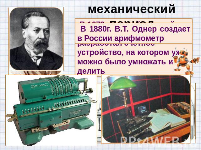 механический период В 1880г. В.Т. Однер создает в России арифмометр В 1673 г. другой великий математик Готфрид Лейбниц разработал счетное устройство, на котором уже можно было умножать и делить