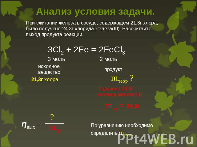 Анализ условия задачи. При сжигании железа в сосуде, содержащем 21,3г хлора, было получено 24,3г хлорида железа(III). Рассчитайте выход продукта реакции. 3Cl2 + 2Fe = 2FeCl33 моль 2 моль получено 24,3г хлорида железа(III) mпр = 24,3г По уравнению не…