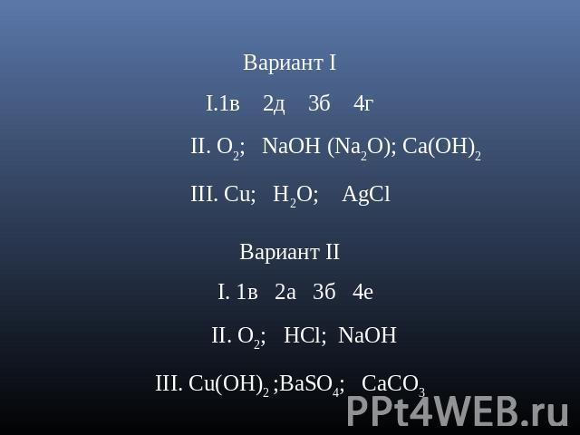 Вариант I1в 2д 3б 4г II. O2; NaOH (Na2O); Ca(OH)2 III. Cu; H2O; AgCl Вариант II I. 1в 2а 3б 4е II. O2; HCl; NaOHIII. Cu(OH)2 ;BaSO4; СаСО3