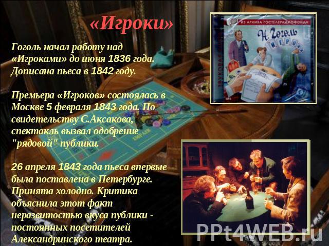 «Игроки» Гоголь начал работу над «Игроками» до июня 1836 года. Дописана пьеса в 1842 году.Премьера «Игроков» состоялась в Москве 5 февраля 1843 года. По свидетельству С.Аксакова, спектакль вызвал одобрение 