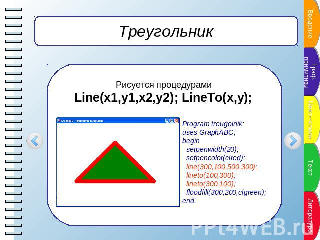 Треугольник Рисуется процедурами Line(x1,y1,x2,y2); LineTo(x,y); Program treugolnik;uses GraphABC;begin setpenwidth(20); setpencolor(clred); line(300,100,500,300); lineto(100,300); lineto(300,100); floodfill(300,200,clgreen);end.