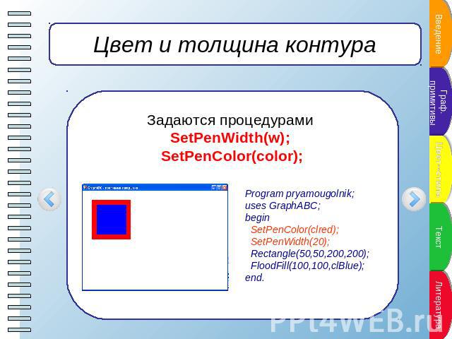 Цвет и толщина контура Задаются процедурами SetPenWidth(w); SetPenColor(color); Program pryamougolnik;uses GraphABC;begin SetPenColor(clred); SetPenWidth(20); Rectangle(50,50,200,200); FloodFill(100,100,clBlue);end.