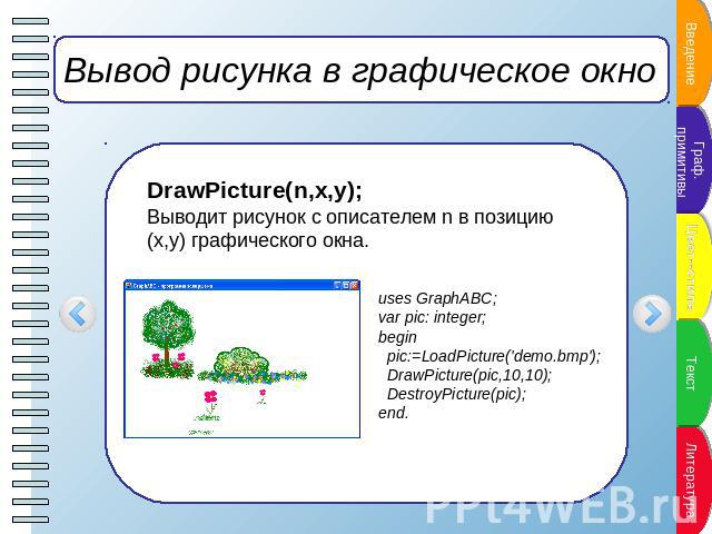 Вывод рисунка в графическое окно DrawPicture(n,x,y);Выводит рисунок с описателем n в позицию (x,y) графического окна. uses GraphABC;var pic: integer;begin pic:=LoadPicture('demo.bmp'); DrawPicture(pic,10,10); DestroyPicture(pic);end.
