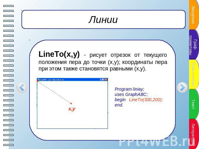 Линии LineTo(x,y) - рисует отрезок от текущего положения пера до точки (x,y); координаты пера при этом также становятся равными (x,y). Program liniay;uses GraphABC;begin LineTo(300,200);end.