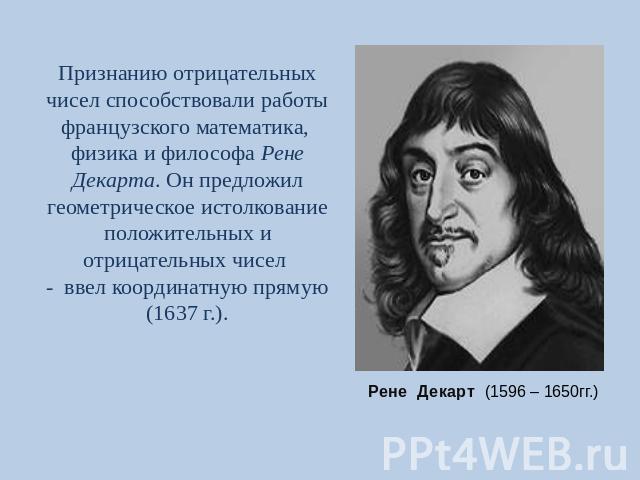 Признанию отрицательных чисел способствовали работы французского математика, физика и философа Рене Декарта. Он предложил геометрическое истолкование положительных и отрицательных чисел - ввел координатную прямую (1637 г.). Рене Декарт (1596 – 1650гг.)