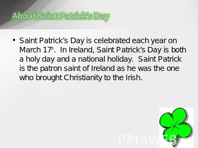 Saint Patrick’s Day is celebrated each year on March 17th.  In Ireland, Saint Patrick’s Day is both a holy day and a national holiday.  Saint Patrick is the patron saint of Ireland as he was the one who brought Christianity to the Irish. 