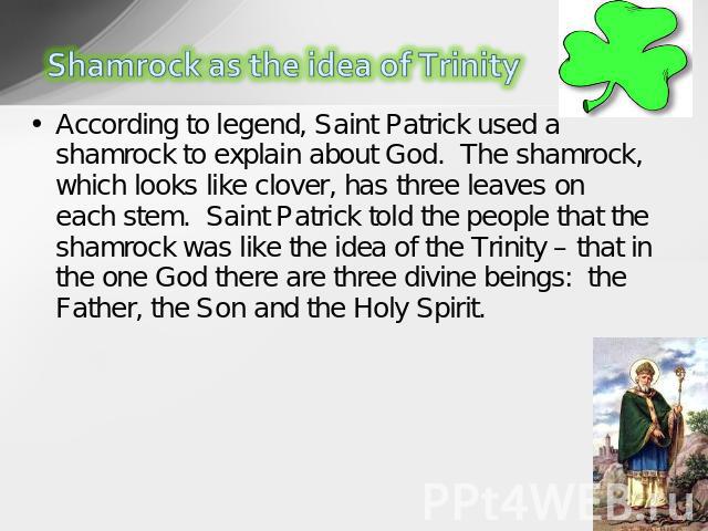 According to legend, Saint Patrick used a shamrock to explain about God.  The shamrock, which looks like clover, has three leaves on each stem.  Saint Patrick told the people that the shamrock was like the idea of the Trinity – that in the one God t…
