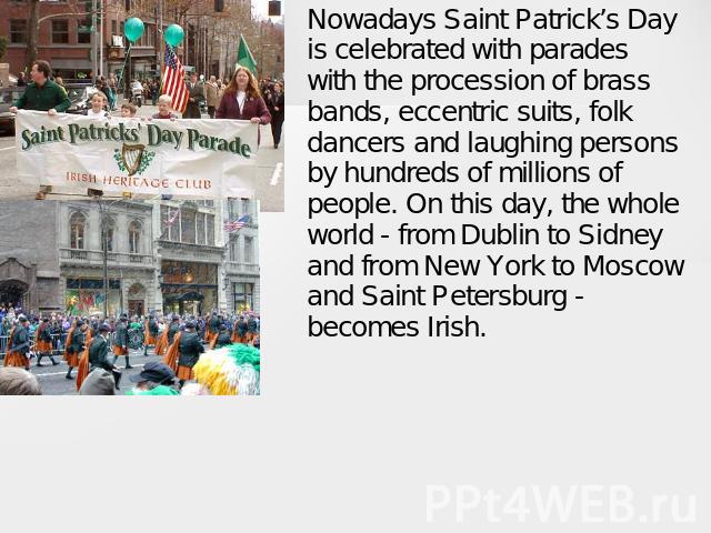 Nowadays Saint Patrick’s Day is celebrated with parades with the procession of brass bands, eccentric suits, folk dancers and laughing persons by hundreds of millions of people. On this day, the whole world - from Dublin to Sidney and from New York …