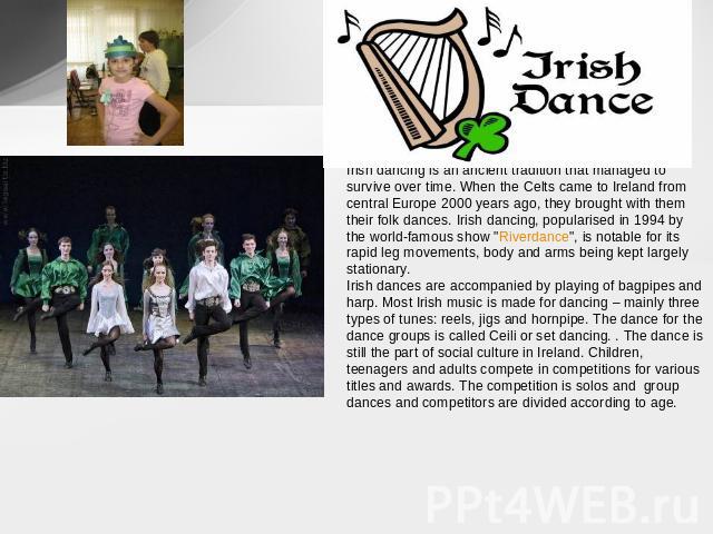Irish dancing is an ancient tradition that managed to survive over time. When the Celts came to Ireland from central Europe 2000 years ago, they brought with them their folk dances. Irish dancing, popularised in 1994 by the world-famous show 