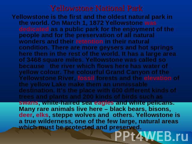 Yellowstone National Park Yellowstone is the first and the oldest natural park in the world. On March 1, 1872 Yellowstone was dedicated as a public park for the enjoyment of the people and for the preservation of all natural wonders and their retent…