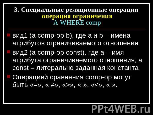 3. Специальные реляционные операции операция ограниченияA WHERE comp вид1 (a comp-op b), где а и b – имена атрибутов ограничиваемого отношениявид2 (a comp-op const), где a – имя атрибута ограничиваемого отношения, а const – литерально заданная конст…