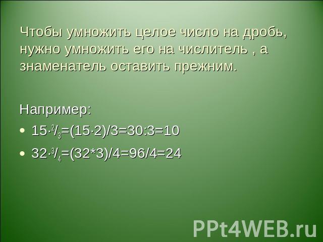 Чтобы умножить целое число на дробь, нужно умножить его на числитель , а знаменатель оставить прежним. Например:15·2/3=(15·2)/3=30:3=1032·3/4=(32*3)/4=96/4=24