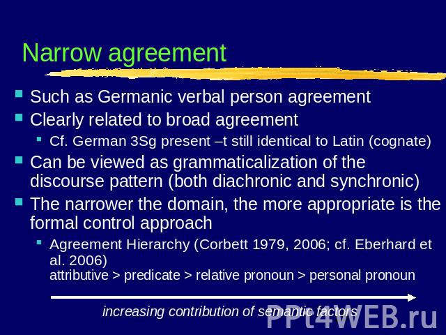 Narrow agreement Such as Germanic verbal person agreementClearly related to broad agreementCf. German 3Sg present –t still identical to Latin (cognate)Can be viewed as grammaticalization of the discourse pattern (both diachronic and synchronic)The n…