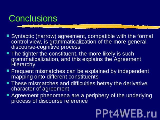 Conclusions Syntactic (narrow) agreement, compatible with the formal control view, is grammaticalization of the more general discourse-cognitive processThe tighter the constituent, the more likely is such grammaticalization, and this explains the Ag…