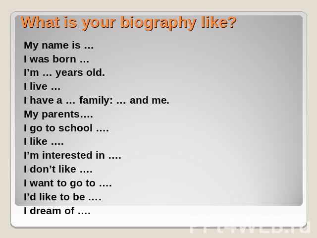 What is your biography like? My name is …I was born …I’m … years old.I live …I have a … family: … and me.My parents….I go to school ….I like ….I’m interested in ….I don’t like ….I want to go to ….I’d like to be ….I dream of ….
