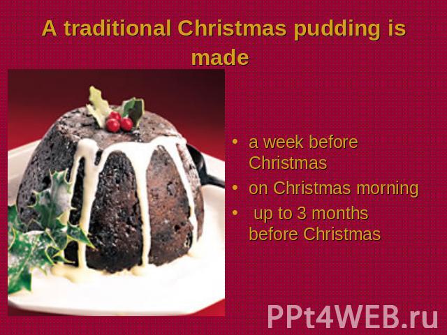 A traditional Christmas pudding is made a week before Christmason Christmas morning up to 3 months before Christmas