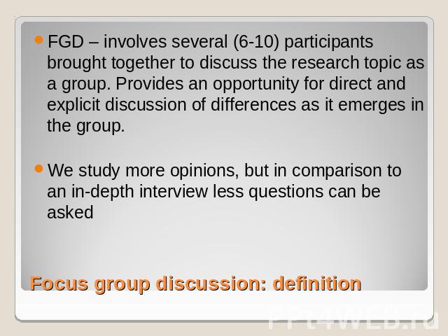 FGD – involves several (6-10) participants brought together to discuss the research topic as a group. Provides an opportunity for direct and explicit discussion of differences as it emerges in the group.We study more opinions, but in comparison to a…