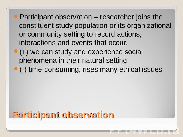 Participant observation – researcher joins the constituent study population or its organizational or community setting to record actions, interactions and events that occur. (+) we can study and experience social phenomena in their natural setting(-…
