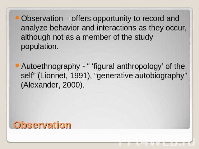 Observation – offers opportunity to record and analyze behavior and interactions as they occur, although not as a member of the study population.Autoethnography - “ ‘figural anthropology’ of the self” (Lionnet, 1991), “generative autobiography” (Ale…