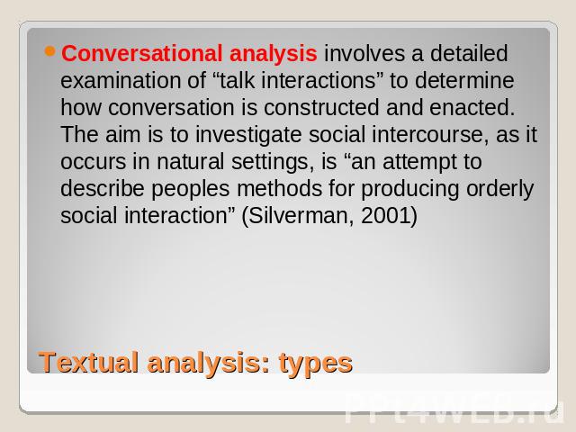 Conversational analysis involves a detailed examination of “talk interactions” to determine how conversation is constructed and enacted. The aim is to investigate social intercourse, as it occurs in natural settings, is “an attempt to describe peopl…