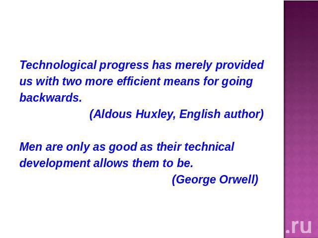 Technological progress has merely providedus with two more efficient means for goingbackwards. (Aldous Huxley, English author)Men are only as good as their technicaldevelopment allows them to be. (George Orwell)