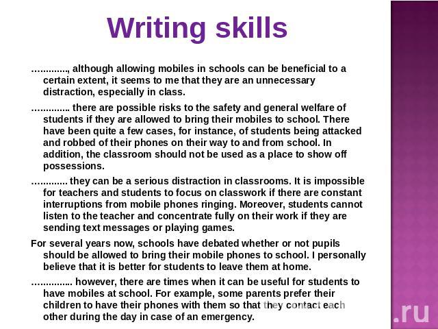 Writing skills ….........., although allowing mobiles in schools can be beneficial to a certain extent, it seems to me that they are an unnecessary distraction, especially in class.…........... there are possible risks to the safety and general welf…