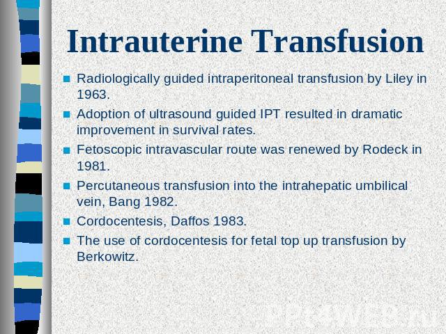 Intrauterine Transfusion Radiologically guided intraperitoneal transfusion by Liley in 1963. Adoption of ultrasound guided IPT resulted in dramatic improvement in survival rates. Fetoscopic intravascular route was renewed by Rodeck in 1981.Percutane…