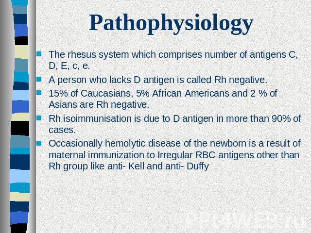 Pathophysiology The rhesus system which comprises number of antigens C, D, E, c, e.A person who lacks D antigen is called Rh negative.15% of Caucasians, 5% African Americans and 2 % of Asians are Rh negative.Rh isoimmunisation is due to D antigen in…