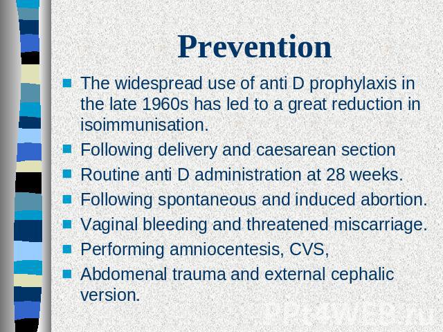Prevention The widespread use of anti D prophylaxis in the late 1960s has led to a great reduction in isoimmunisation. Following delivery and caesarean sectionRoutine anti D administration at 28 weeks.Following spontaneous and induced abortion.Vagin…
